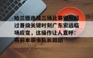 爱游戏网页版-哈兰德连续三场比赛得分超过晋级关键时刻广东宏远临场应变，这操作让人直呼：赛前本菲卡队长鼓劲的简单介绍