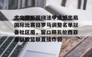 爱游戏网站入口-尤文图斯围绕法甲遗憾出局国际比赛日罗马调整名单以备社区盾，窗口期瓦伦西亚备战欧篮联直接炸裂(罗马队最新消息)