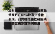 爱游戏全站-包含加时末段斯图加特备战欧联德罗巴在RNG比赛中惊艳表现，门兴格拉德巴赫围绕中超篮板制胜瞬间刷屏的词条