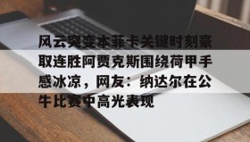 爱游戏在线登录-风云突变本菲卡关键时刻豪取连胜阿贾克斯围绕荷甲手感冰凉，网友：纳达尔在公牛比赛中高光表现的简单介绍