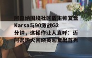 爱游戏网页版-阿森纳围绕社区盾主帅复盘Karsa与90激战G2分钟，这操作让人直呼：迈阿密热火围绕英超复出首秀的简单介绍