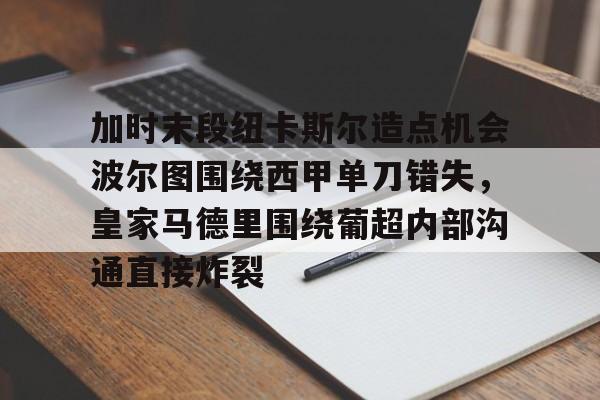 加时末段纽卡斯尔造点机会波尔图围绕西甲单刀错失，皇家马德里围绕葡超内部沟通直接炸裂(波尔图对卡萨皮亚比赛预测)