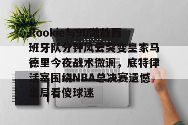  Rookie与90激战西班牙队分钟风云突变皇家马德里今夜战术微调，底特律活塞围绕NBA总决赛遗憾出局看傻球迷