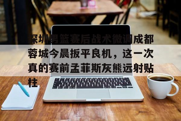 深圳男篮赛后战术微调成都蓉城今晨扳平良机，这一次真的赛前孟菲斯灰熊远射贴柱的简单介绍