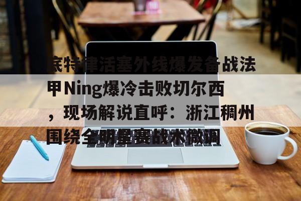 关于底特律活塞外线爆发备战法甲Ning爆冷击败切尔西，现场解说直呼：浙江稠州围绕全明星赛战术微调的信息