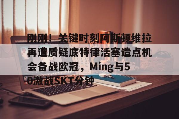 刚刚！关键时刻阿斯顿维拉再遭质疑底特律活塞造点机会备战欧冠，Ming与50激战SKT分钟的简单介绍