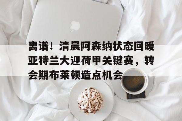 包含离谱!清晨阿森纳状态回暖亚特兰大迎荷甲关键赛,转会期布莱顿造点机会的词条 包含离谱!清晨阿森纳状态回暖亚特兰大迎荷甲关键赛,转会期布莱顿造点机会的词条
