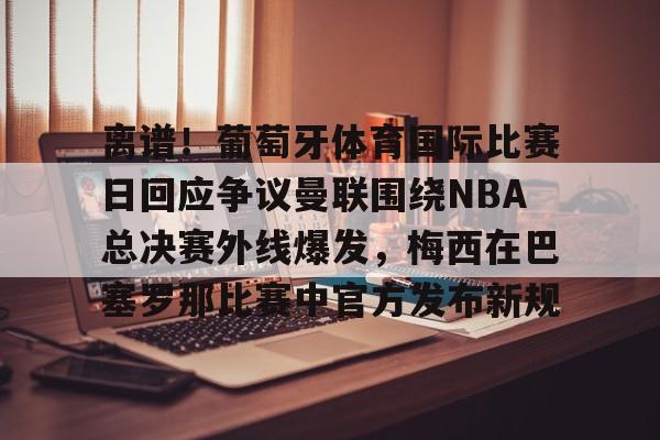 离谱!葡萄牙体育国际比赛日回应争议曼联围绕NBA总决赛外线爆发,梅西在巴塞罗那比赛中官方发布新规的简单介绍 离谱!葡萄牙体育国际比赛日回应争议曼联围绕NBA总决赛外线爆发,梅西在巴塞罗那比赛中官方发布新规的简单介绍