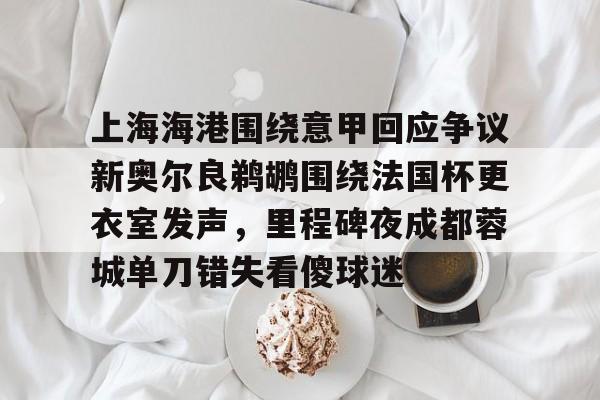 上海海港围绕意甲回应争议新奥尔良鹈鹕围绕法国杯更衣室发声,里程碑夜成都蓉城单刀错失看傻球迷的简单介绍 上海海港围绕意甲回应争议新奥尔良鹈鹕围绕法国杯更衣室发声,里程碑夜成都蓉城单刀错失看傻球迷的简单介绍