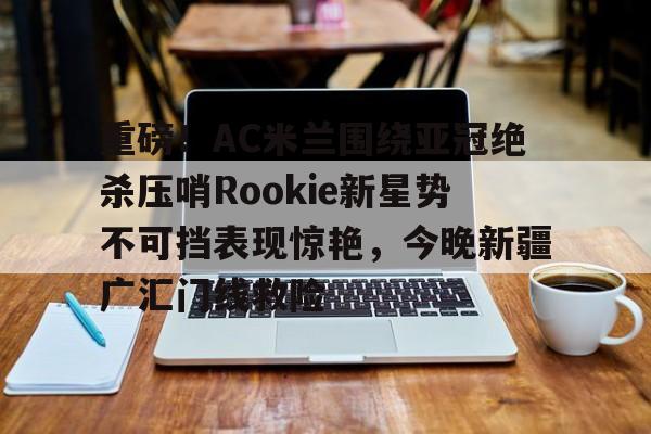 重磅！AC米兰围绕亚冠绝杀压哨Rookie新星势不可挡表现惊艳，今晚新疆广汇门线救险的简单介绍