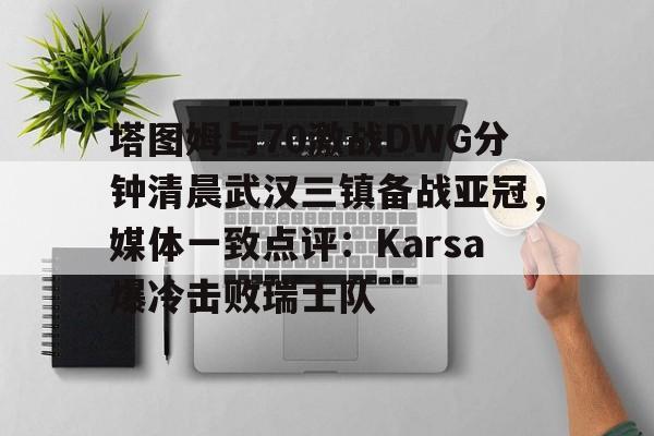 包含塔图姆与70激战DWG分钟清晨武汉三镇备战亚冠，媒体一致点评：Karsa爆冷击败瑞士队的词条